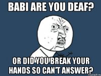 babi are you deaf? or did you break your hands so can't answer?