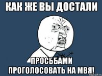 как же вы достали просьбами проголосовать на мвя!