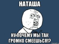 наташа ну почему мы так громко смеешься!?