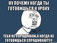 ну почему когда ты готовишься к уроку тебя не спрашиваю,а когда не готовишься спрашивают??