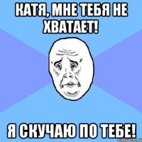 катя, мне тебя не хватает! я скучаю по тебе!