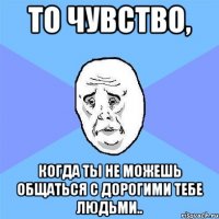 то чувство, когда ты не можешь общаться с дорогими тебе людьми..