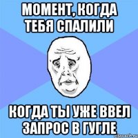 момент, когда тебя спалили когда ты уже ввел запрос в гугле