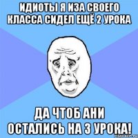 идиоты я иза своего класса сидел ещё 2 урока да чтоб ани остались на 3 урока!