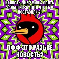 новость дня? мища опять заныл из-за того что ему поставили 2! пфф это разьве новость?