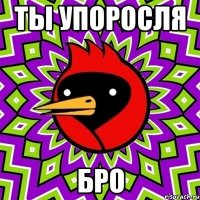 ты упоросля бро