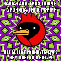 наша таня, типа, плачет - уронила, типа, мячик нет бы ей прикинуть, дуре - не утонет он, в натуре.