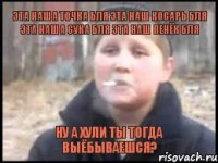 Эта наша точка бля эта наш косарь бля эта наша сука бля эта наш пенёк бля ну а хули ты тогда выёбываешся?