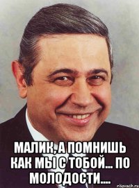  малик, а помнишь как мы с тобой... по молодости....