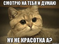 смотрю на тебя и думаю ну не красотка а?