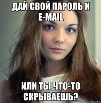 дай свой пароль и e-mail или ты что-то скрываешь?