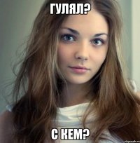 гулял? с кем?