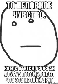 то неловкое чувство, когда отвесил фофан другу а потом увидел что это не твой друг