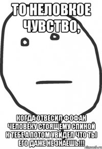 то неловкое чувство, когда отвесил фофан человеку стоящему спиной к тебе а потом увидел что ты его даже не знаешь!!!