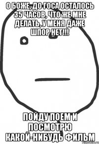 о боже, до госа осталось 35 часов, что же мне делать, у меня даже шпор нет!!! пойду поем и посмотрю какой-нибудь фильм