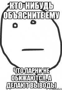 кто-нибудь объясните ему что парни не обижаются, а делают выводы