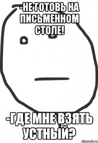 -не готовь на письменном столе! -где мне взять устный?