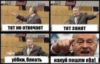 тот не отвечает тот занят уёбки, блеать нахуй пошли оба!