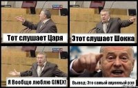 Тот слушает Царя Этот слушает Шокка Я Воoбще люблю GINEX! Вывод: Это самый ахуенный рэп