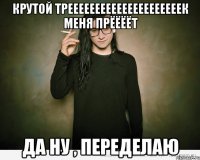 крутой трееееееееееееееееееееек меня прёёёёт да ну , переделаю