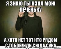 я знаю ты взял мою печеньку а хотя нет тот кто рядом с тобой!иди сюда сука