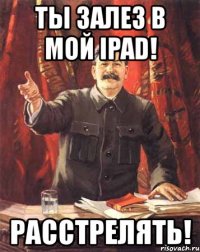 ты залез в мой ipad! расстрелять!