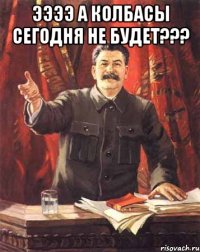 ээээ а колбасы сегодня не будет??? 