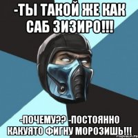 -ты такой же как саб зизиро!!! -почему?? -постоянно какуято фигну морозишь!!!