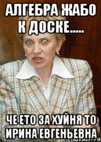 алгебра жабо к доске..... че ето за хуйня то ирина евгеньевна