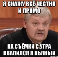 я скажу всё честно и прямо на съёмки с утра ввалился я пьяный