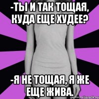 -ты и так тощая, куда еще худее? -я не тощая, я же еще жива.