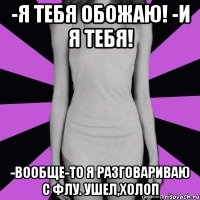 -я тебя обожаю! -и я тебя! -вообще-то я разговариваю с флу. ушел,холоп