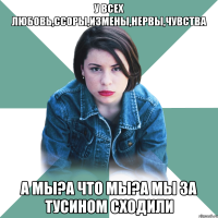 у всех любовь,ссоры,измены,нервы,чувства а мы?а что мы?а мы за тусином сходили