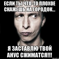 если ты что-то плохое скажешь на городок... я заставлю твой анус сжиматся!!!