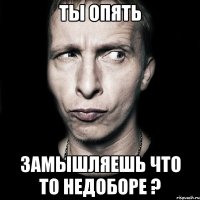 ты опять замышляешь что то недоборе ?