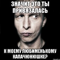 значит это ты привязалась к моему любименькому капачюнюшке?