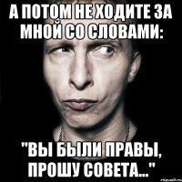 а потом не ходите за мной со словами: "вы были правы, прошу совета..."