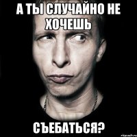 а ты случайно не хочешь съебаться?