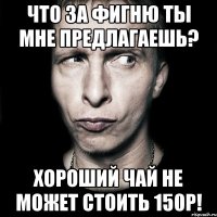 что за фигню ты мне предлагаешь? хороший чай не может стоить 150р!