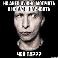 на англ нужно молчать а не разговаривать чей та???