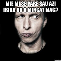 mie mi se pare sau azi irina nu o mincat mac? 