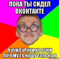 пока ты сидел вконтакте я учил уроки,но очки почему то ношу только я