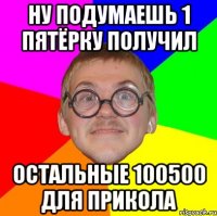 ну подумаешь 1 пятёрку получил остальные 100500 для прикола