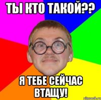 ты кто такой?? я тебе сейчас втащу!