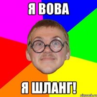 я вова я шланг!