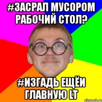 #засрал мусором рабочий стол? #изгадь ещёи главную lt