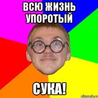 всю жизнь упоротый сука!