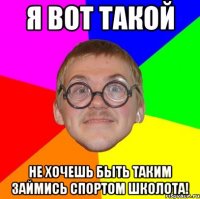 я вот такой не хочешь быть таким займись спортом школота!