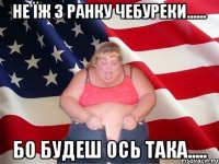 не їж з ранку чебуреки...... бо будеш ось така.....