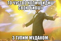 то чуство коли увидиш свою бившу з тупим мудаком.